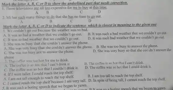 A. No choose poor
Mark the letter A B.C or D to show the underlined part that needs correction.
.These televisions are all too expensive for we to buy at this time.
A B	C	D
2. Mi has such many things to do that she has no time to go out.
A	B	C	D
Mark the letter A , B, C or D to indicate the sentence which is closest in meaning to the given one
1. We couldn't go out because the weather was so bad.
B. It was such a bad weather that we couldn't go out.
A. It was so bad a weather that we couldn't go out.
D. It was such bad weather that we couldn t go out.
C. It was so bad weather that we couldn't go out.
2. She was so busy that she couldn't answer the phone.
A. She was very busy that she couldn't answer the phone . B. She was too busy to answer the phone.
D. She was very busy so that she couldn't answer the
C. She was too busy not to answer the phone.
phone
3.The coffee was too hot for me to drink.
A.The coffee is so hot that I can 't drink it
D.The coffee is so hot that I can t drink.
C.The coffee was so hot that I couldn't t drink it.
D. The coffee was so hot that I could drink it.
4. If I were taller,I could reach the top shelf.
A. I am not tall enough to reach the top shelf.
B. I am too tall to reach the top shelf.
C.I cannot reach the top shelf because I am very tall.D . In spite of being tall,I cannot reach the top shelf.
5. It was such a boring speech that we began to yawn.