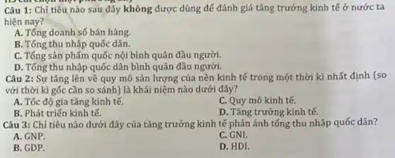 no cm chọn một
Câu 1: Chỉ tiêu nào sau đây không được dùng để đánh giá tǎng trưởng kinh tế ở nước ta
hiện nay?
A. Tổng doanh số bán hàng.
B. Tổng thu nhập quốc dân.
C. Tổng sản phẩm quốc nội bình quân đầu người.
D. Tổng thu nhập quốc dân bình quân đầu người.
Câu 2: Sự tǎng lên về quy mô sản lượng của nền kinh tế trong một thời kì nhất định (so
với thời kì gốc cần so sánh) là khái niệm nào dưới đây?
A. Tốc độ gia tǎng kinh tế.
C. Quy mô kinh tế.
B. Phát triển kinh tế.
D. Tǎng trưởng kinh tế.
Câu 3: Chỉ tiêu nào dưới đây của tǎng trưởng kinh tế phản ánh tổng thu nhập quốc dân?
A. GNP.
C. GNI.
B. GDP.
D. HDI.