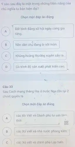 Ý nào sau đây là một trong những tiềm nǎng của
chủ nghĩa tư bản hiện đại?
Chọn một đáp án đúng
A A
Bất bình đẳng xã hội ngày càng gia
tǎng.
B Nền dân chủ đang bị xói mòn. B
C C
Khủng hoảng thường xuyên sảy.ra.
D D
Có trình độ sản xuất phát triển cao.
Câu 33
Sau Cách mạng tháng Hai ở nước Nga tồn tại 2
chính quyền là
Chọn một đáp án đúng
A A
các Xô Viết và Chính phủ tư sản lâm
thời.
B D
các Xô Viết và nhà nước phong kiên.
C các Xô viết và chính phủ Lập hiến. C