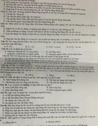 nào sau đây là đúng?
A. Nếu ngoại lực tác dụng lên vật bằng 0, vật vẫn chuyển động với vận tốc không đổi.
B. Sự thay đồi vận tốc của một vật tỉ lệ nghịch với khối lượng của nó.
C. Nếu hai vật tương tác với nhau, tỉ số giữa các gia tốc của chúng bằng tỉ số giữa các khối lượng.
D. Định luật II Niutơn chi áp dụng cho các vật chuyển động thẳng cầu.
Câu 31. Nếu một vật đang chuyển động bỗng dưng tất cả các lực tác dụng lên nó ngừng tác dụng thì
A. Vật lập tức dừng lại.
B. Vật chuyển động chậm dần rồi dừng lại.
C. Vật chuyển động chậm dần một thời gian rồi sau đó chuyển động thẳng đều.
D. Vật chuyển ngay sang trạng thái chuyển động thẳng đều.
Câu 32. Nhìn chiếc xe tải đang chạy trên đoạn đường thẳng nằm ngang với vận tốc không đổi, ta có thể tin
rằng
A. Người lái xe đã cho động cơ ngừng hoạt động và xe tiếp tục chạy không gia tốC.
B. Trên xe không có hàng, ma sát xuất hiện là rất bé và không làm thay đối vận tốc của xe.
C. Lực tác dụng vào động cơ làm cho xe chuyển động cân bǎng với tất cả các lực cản tác dụng lên xe đang
chạy.
D. Hợp lực của lực động cơ và mọi lực cản là một lực không đổi và có hướng của vận tốC.
Câu 33. Tại cùng một địa điểm, hai vật có khối lượng m_(1)lt m_(2) trọng lực tác dụng lên hai vật lần lượt là P_(1),P_(2)
luôn thỏa mãn điều kiện
A. P_(1)gt P_(2).
B. P_(1)=P_(2).
C. P_(1)/P_(2)lt m_(1)/m_(2).
D. P_(1)/P_(2)=m_(1)/m_(2).
Câu 34. Lực và phản lực là hai lực
A. cùng giá, cùng độ lớn và cùng chiều.	B. cân bằng nhau.
__
C. cùng giá, cùng độ lớn và ngược chiều.
D. cùng giá, ngược chiều, độ lớn khác nhau.
Câu 35. Một trái bóng bàn bay từ xa đến đập trên vào tường và bật ngược trở lại
A. Lực của trái bóng có tác dụng vào tường nhỏ hơn lực của tường tác dụng vào trái bóng.
B. Lực của trái bóng tác dụng vào tường có độ lớn bằng lực tường tác dụng vào trái bóng.
C. Lực của trái bóng tác dụng vào tường lớn hơn lực của tường tác dụng vào trái bóng.
D. Không đủ cơ sở để kết luận.
Câu 36. Xe lǎn 1 có khối lượng m_(1)=400g có gắn một lò xo. Xe lǎn 2 có khối lượng mz . Cho hai xe áp gần
nhau bằng cách buộc dây để nén lò xo. Khi đốt dây buộc, lò xo dãn ra và sau một thời gian At rất ngǎn, hai xe
đi về phía ngược nhau với vận tốc v_(1)=1,5m/s và v_(2)=1m/s. Bỏ qua ảnh hưởng của ma sát trong thời gian At,
khối lượng của xe lãn 2 là
A. 250g.
B. 350 g.
C. 500 g.
D. 600 g.
Câu 37. Một vật nằm lơ lừng trong dầu. Kết luận nào sau đây là sai?
A. Vật ở trạng thái đứng yên.
B. Vật chịu tác dụng của trọng lựC.
C. Vật không chịu tác dụng của lực nào.
D. Vật chịu tác dụng của 2 lựC.
Câu 38. Lực và phản lực không có tính chất nào sau đây ?
A. luôn xuất hiện từng cặp.
B. luôn cùng loại.
C. luôn cân bằng nhau.
D. luôn cùng giá ngược chiều.
Câu 39. Cặp "Lực và phản lực" trong định luật III Niutơn
A. có độ lớn không bằng nhau.
B. có độ lớn bằng nhau nhưng không cùng giá.
C. tác dụng vào cùng một vật.
D. tác dụng vào hai vật khác nhau.
Câu 40. Một qủa bóng từ độ cao h rơi xuống sàn rồi nảy lên đến độ cao h'lt h thì
A. Phản lực từ mặt sản tác dụng vào qủa bóng nhỏ hơn trọng lực tác dụng vào qủa bóng.
B. Phản lực mặt sàn tác dụng vào qủa bóng lớn hơn trọng lực tác dụng vào qủa bóng.
C. Phản lực mặt sàn tác dụng vào qủa bóng bằng với trọng lực tác dụng vào qủa bóng.
D. Không thể xác định lực nào lớn hơn.
Câu 41. Một người có trọng lượng 500 N đứng trên mặt đất. Lực mà mặt đất tác dụng lên người đó có độ lớn
là
A. Bằng 500 N.
B. Béhon 500 N.
và chín mươi chín nhẩn trǎm mổ