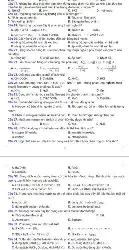 A. NO.	D. N2U.	D. N2U5.
Câu 17. Nhúng hai đũa thủy tinh vào bình đựng dung dịch HCl đặc và NH3 đặc, đưa hai
đầu đũa lại gần nhau thấy xuất hiện khói trắng, đó là hợp chất nào?
A. NH_(4)Cl
B. NH3.
C. HCI
D. hơi nướC.
Câu 18. Ứng dụng nào sau đây không phải của nitrogen?
A. Tổng hợp ammonia.
B. Tác nhân làm lạnh
C. Sản xuất phân lân.
D. Bảo quản thực phẩm.
Câu 19. Phản ứng nào sau đây là phản ứng thuận nghịch?
A. Mg+2HClarrow MgCl_(2)+H_(2)
B
2SO_(2)+O_(2) 2SO_(3)
C. C_(2)H_(5)OH+3O_(2)arrow 2CO_(2)+3H_(2)O
D 2KClO_(3)arrow 2KCl+3O_(2)
Câu 20. Các yếu tố có thể ảnh hưởng đến cân bằng hoá học là
A. nồng độ, nhiệt độ và chất xúc táC.
B. nồng độ, áp suất và diện tích bề mặt.
C. nồng độ, nhiệt độ và áp suất.
D. áp suất, nhiệt độ và chất xúc táC.
Câu 21. Hằng số cân bằng K_(C) của một phản ứng thuận nghịch phụ thuộc vào yếu tố nào
sau đây?
A. Nồng độ
B. Chất xúc táC.
C. Áp suất.
D. Nhiệt độ
Câu 22. Biểu thức tính hãng số cân bằng của phản ứng: H_(2)(g)+I_(2)(g) 2HI(g) là
A. K_(c)=([HI]^2)/([H_(2)]cdot [I_(2)])
K_(c)=([HI])/([H_(2)]cdot [I_(2)])
C. K_(c)=([H_(2)]cdot [I_(2)])/([HI])
D K_(c)=([H_(2)]cdot [I_(2)])/([HI]^2)
Câu 23. Chất nào sau đây là chất điện li yếu?
B. C_(2)H_(5)OH
CH_(3)COOH
KNO_(3)
D. HCl.
Câu 24. Cho phương trình: NH_(3)+H_(2)O	NH_(4)^++OH^- Trong phản ứng nghịch theo
thuyết Bronsted - Lowry chất nào là acid?
A. NH_(3).
B. H_(2)O
C. NH_(4)^+
D. OH.
Câu 25. Dung dịch chất nào sau đây làm quỳ tím chuyển thành màu xanh?
B.	C.
A. HCl.
CH_(3)COONa
KNO_(3)
D. C_(2)H_(5)OH
Câu 26. Ở nhiệt độ thường, nitrogen khá trơ về mặt hoạt động là do
A. Nitrogen có bán kính nguyên tử nhỏ.
nhóm.
B. Nitrogen có độ âm điện lớn nhất trong
C. Phân tử nitrogen có liên kết ba khá bền. D. Phân tử nitrogen không phân cựC.
Câu 27. Muối ammonium nitrate khi bị phân hủy thu được khí nào?
A. N_(2)	B. NH_(3)	C. NO_(2)
D. N_(2)O
Câu 28. HNO_(3) tác dụng với chất nào sau đây chỉ thể hiện tính acid?
A. copper (Vert ) oxide.
B. iron (II) hydroxide.
C. carbon.
D. phosphorus.
Câu 29. Hợp chất nào sau đây khi tác dụng với HNO_(3) thì xảy ra phản ứng oxi hóa khử?
A. Ba(OH)_(2)
B. Al_(2)O_(3)
C. NaHCO_(3).
D. Fe_(3)O_(4)
Câu 30. Dung dịch nước cường toan có thể hòa tan được vàng. Thành phần của nước
cường toan là hỗn hợp của các acid đặc
A. HCl, H_(2)SO_(4),HNO_(3) tỉ lệ thế tích 1:1:1.
B. HCl và H_(2)SO_(4) tỉ lệ thể tích 1:3
C. HCl và HNO_(3) tỉ lệ thể tích 3:1
D. H_(2)SO_(4) và HNO_(3) tỉ lệ thể tích 3:1
Câu 31. Trong các nhà máy người ta có thể dùng chất nào sau đây để hấp thụ khí thải có
SO_(2)
A. nước cất.
B. dung dịch nước vôi trong.
C. dung dịch sodium chloride.
D. benzene hoặc ethanol
Câu 32. Kim loại nào sau đây tác dụng với Sulfur ở nhiệt độ thường?
A. Thủy ngân (Mercury).
B. Sắt.
C. Aluminium.
D. Sodium.
Câu 33. Phản ứng nào sau đây viết sai?
A. S+3F_(2) 3/ NF_(6)
B S+2H_(2)SO_(4)^3/43SO_(2)+2H_(2)O
SO_(2)+H_(2)S : 3S+H_(2)O
D. S+Fe^3/4NF_(2)S_(3)
Câu 34. Sulfur dioxide thể hiện tính khử khi phản ứng với dãy chất gồm:
A. dung dịch Ca(OH)_(2), CaO, nước Br_(2)	B. O_(2) dung dịch HNO_(3) đặc,
C. dung dịch NaOH,O_(2), dung dịch KMnO_(4)
D. O_(2) nước Br_(2) dung dịch KMnO_(4)