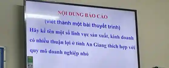 NOI DUNG BÁO Cáo
(viết thành một bài thuyết trình)
Hãy kê tên một sô lĩnh vực sản xuất kinh doanh
có nhiều thuân lợi ở tỉnh An Giang thích hợp vói
quy mô doanh nghiệp nhỏ