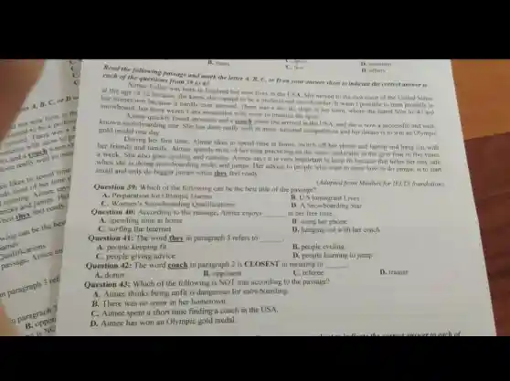 now lives in the
There
snow to pr
untain, coach in man
done really
her A, B, C.or D el
tikes to spend me?
of her time p
running
and jumpsudy.
hen they
can be the bes
ames
audifications
Aimee en
in paragraph 3 ref
in paragraph?
B. oppon
is NO
B. many
C. few
D. maintain
D. others
Read the following passage and mark the letter A, B, C, or D on your answer sheet to indicate the correct answer to
each of the questions from 39 to 43
at the age of 12 because born in England was born in England but now lives in the USA. She moved to the east coast
her hometown because it hardly ever snowed. There was a dry ski slope in her town where she learnt how to ski and
of the United States
snowboard, but there weren I any mountains with snow to practice the sport.
Aimee quickly found sponsors and a coach when she arrived in the USA.and she is now a successful and well.
known snowboarding star. She has done really well in many national competitions and her dream is to win an Olympic
gold medal one day.
During her free time Aimee likes to spend time at home, switch off her phone and laptop and hang out with
her friends and family.Aimee spends most of her time practicing on the snow, and trains in the gym four to five times
a week. She also goes cycling and running Aimee says it is very important to keep fit because that helps her stay safe
when she is doing snowboarding tricks and jumps. Her advice to people who want to learn how to do jumps, is to start
small and only do bigger jumps when they feel ready.
(Adapted from Mindset for IELTS foundation)
Question 39: Which of the following can be the best title of the passage?
A. Preparation for Olympic Games
C. Women's Snowboarding Qualifications
B. U.S Immigrant Lives
D. A Snowboarding Star
Question 40: According to the passage, Aimee enjoys __ in her free time.
A. spending time at home
B. using her phone
C. surfing the Internet
D. hanging out with her coach
Question 41: The word they in paragraph 3 refers to __
A. people keeping fit
B. people cycling
C. people giving advice
D. people learning to jump
Question 42: The word coach in paragraph 2 is CLOSEST in meaning to __
D. trainer
B. opponent
C. referee
A. donor
Question 43: Which of the following is NOT true according to the passage?
A. Aimee thinks being unfit is dangerous for snowboarding.
B. There was no snow in her hometown.
C. Aimee spent a short time finding a coach in the USA.
D. Aimee has won an Olympic gold medal.