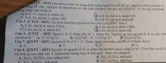 NTT - SBT Chromium được sử dụng nhiều trong luyện kim để chế tạo hợp kim chống ǎn mòn và
Đóng bề mặt . Nguyên tử chromium có cấu hình electron viét gọn là
[Ar]3d^54s^1 . Vị trí của chromium
đồng bảng tuần hoàn là
A. ô số 17 , chu kì 4, nhóm IA.
C. ô số 24 , chu kì 3, nhóm VB.
B. ô số 24 , chu kì 4, nhóm VIB.
D. ô số 27 , chu kì 4, nhóm IB.
Câu 5. [CTST - SBT] Cấu hình electron nguyên tử iron (Fe):[Ar]3d^64s^2 Iron ở
A. ô 26, chu kì 4, nhóm VIIIA.
B. ô 26, chu kì 4, nhóm VIIIB.
(D). ô 26, chu kì 4. nhóm IIB.
26, chu kì 4 ,nhóm IIA.
Câu 6. [CTST - SBT] Nguyên tố X thuộc chu kì 3,nhóm IIA . Nguyên tử của nguyên tố X có cấu hình
electron là A. 1s^22s^22p^63s^1	B. 1s^22s^22p^6 C. 1s^22s^22p^53s^4
1s^22s^22p^63s^2
Câu 7. [KNTT - SBT] Nguyên tử X có Z=15 . Trong bảng tuân hoàn, nguyễn tố X thuộc chu kì
A. 4.
- B.2.
(C) 5:
D. 3.
Câu 8. [KNTT - SBT] Nguyên tử nguyên tố X có phân lớp electron ngoài cùng là 3p^4 . Công thức oxide ứ
với hoá trị cao nhất của X , hydroxide tương ứng và tính acid - base của chúng là
A. X_(2)O_(3),X(OH)_(3) , tính lưỡng tinh.
B. XO_(3),H_(2)XO_(4) tính acid
XO_(2)H_(2)XO_(3) tỉnh acid.
D. XO, X(OH)_(2) tinh base.