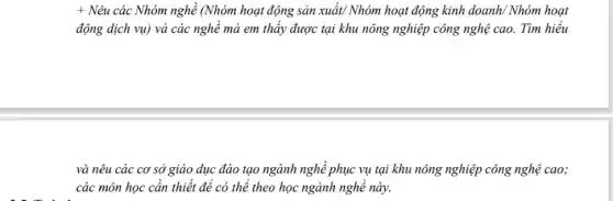 + Nêu các Nhóm nghề (Nhóm hoạt động sản xuất/ Nhóm hoạt động kinh doanh/ Nhóm hoạt
động dịch vụ) và các nghề mà em thấy được tại khu nông nghiệp công nghệ cao. Tìm hiểu
và nêu các cơ sở giáo dục đào tạo ngành nghề phục vụ tại khu nông nghiệp công nghệ cao;
các môn học cần thiết để có thể theo học ngành nghề này.