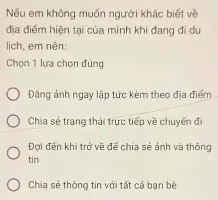 Nếu em không muốn người khác biết về
địa điểm hiện tại của mình khi đang đi du
lịch, em nên:
Chọn 1 lựa chọn đúng
Đǎng ảnh ngay lập tức kèm theo địa điểm
Chia sẻ trạng thái trực tiếp về chuyến đi
Đợi đến khi trở về để chia sẻ ảnh và thông
tin
Chia sẻ thông tin với tất cả bạn bè