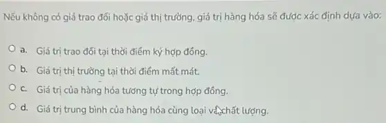 Nếu không có giá trao đổi hoặc giá thị trường, giá trị hàng hóa sẽ được xác định dựa vào:
a. Giá trị trao đổi tại thời điểm ký hợp đồng.
b. Giá trị thị trường tại thời điểm mất mát.
c. Giá trị của hàng hóa tưởng tự trong hợp đồng.
d. Giá trị trung bình của hàng hóa cùng loại và chất lượng.