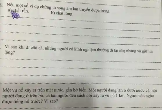 __
: Nêu một số ví dụ chứng tỏ sóng âm lan truyền được trong
a) chất rắn.
b) chất
__
minimi .
. Vì sao khi đi câu cá, những người có kinh nghiệm thường đi lại nhẹ nhàng và giữ im
lặng?
__
...................................
......................................................................
Một vụ nô xảy ra trên mặt nước , gần bờ biển. Một người đang lặn ở dưới nước và một
người đang ở trên bờ, cả hai người đều cách nơi xảy ra vụ nô 1 km. Người nào nghe
được tiếng nổ trước? Vì sao?
__