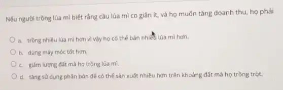 Nếu người trồng lúa mì biết rằng cầu lúa mì co giãn ít, và họ muốn tǎng doanh thu, họ phải
a. trồng nhiều lúa mì hơn vì vậy họ có thể bán nhiết lúa mì hơn.
b. dùng máy móc tốt hơn.
c. giảm lượng đất mà họ trồng lúa mì.
d. tǎng sử dụng phân bón để có thể sản xuất nhiều hơn trên khoảng đất mà họ trồng trột.