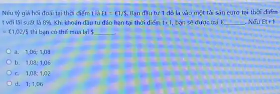 Nếu tỷ giá hối đoái tại thời điểm t là Et=￡1/ . Bạn đầu tư 1 đô la vào một tài sản euro tại thời điểm
t với lãi suất là 8%  Khi khoản đầu tư đáo hạn tại thời điểm t+1 bạn sẽ được trả E E . Nếu Et+1
=UND1,02/  thì bạn có thể mua lại  
a. 1,06; 1,08
b. 1,08; 1,06
c. 1,08; 1,02
d. 1;1,06