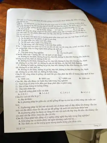 nuôi pai có số lượng nhất định để nhân giống và đi truyền được những đạo điểm của giống
cho the he sau
Câu 5. "Vịt Mulard là con lai duroo lai giữa ngan nhà và vịt nhà, tuy khong có
sinh san nhung có nhanh, thịt thơm ngon hon thit
vit, tỉ lệ mô thấp" giống vật nuôi được nói trên là kết quả của phương pháp lai nào?
A. lai kinh to
11. lai thuh	C. Lai xa
D. lai cai tien
Câu 6. Để tâng thu nhập và giá trị sản phẩm, nhiều nông dân và doanh nghiệp
vào sàn xuất các sản phẩm chân nuôi cao cấp, như thịt gà và trứng hữu cơ, sữa bò hữu cơ,
thịt heo beo hon, vv.
Dly là nội dung liên quan tới xu hướng phát triển chân nuôi nào của Việt Nam và thế giới?
A. Sự đa dạng hóa sản phẩm và giá trị gia tǎng
11. Sự phát trien của chân nuôi bền vững
C. Sự đôi mới công nghệ và tự động hóa
D. Sự tập trung vào chất lượng và an toàn thực phẩm
Câu 7. Quá trình đưa phoi tao ra tir các thể cái này vào từ cung của cá the cai khác đồ cho
nó mang thai. Đây là công nghệ nhân giống vật nuôi gì?
A. Thu thai
B. Lai
C. Thu tinh trong ống nghiệm
D. Cây truyền phôi
Câu 8. Điều luật S không đổi với vật nuôi có nội dung?
A. Không bi đôi khát, không bị gò bó bức bối, không bị đau đớn thương tồn.benh tit:
không bị sợ hai, khổ sở, không bị bỏ rơi.
B. Không bi đôi khát,không bị gò bó, bức bối, không bị đau đớn thương tồn, bệnh
tật; không bị sợ hãi, khổ sở, không bị cản trở thể hiện các tập tính bình thường
C. Không bị hành họ, không bị gò bó, bức bối, không bị đau đớn thương tổn, bệnh
tật; không bị sợ hãi, khổ sở.
D. Không bị đói khát, không bị gò bó, bức bối, không bị đau đớn thương tồn, bệnh
tật; không bị sợ hãi, khổ sở, không bị biến dạng
Câu 9. Để công nhận là giống vật nuôi thì gia cầm phải đạt đến số lượng nhất định là bao
nhiêu con?
A. 1000 con
B. 8000 con
(C) 10000 con
D. 5000 con
Câu 10. Sắp xếp đúng các bước thụ tinh trong ống nghiệm
1) Nuôi hợp từ phát triển đến giai đoạn phôi dâu và phỏi nang
2) Hút tế bào trứng từ buồng trứng
3) Thụ tinh nhân tạo
4) Nuôi để trứng phát triển và chín
A. 2-4-3-1
C. 2-4-1-3
D. 4-2-1-3
B. 3-1-4-2
Câu 11. Lai cài tiến là gì?
A. đáp án khác
B. là phương pháp lai giữa các cá thể giống để tạo ra con lai có khả nǎng sản xuất cao
hơn.
C. là phương pháp lai khi mà vật nuôi chỉ có được một số đặc điểm tốt nhưng vẫn còn
một vài đặc điểm chưa tốt cần cải tạo để giống vật nuôi trở nên hoàn thiện hơn
D. là phương pháp lai được sử dụng khi mà vật nuôi đã đáp ứng đủ nhu cầu nhưng vẫn
còn một vài đặc điểm chưa tốt cần cải tiến
Câu 12. Chọn phát biểu đúng về ý nghĩa công nghệ thụ tinh trong ống nghiệm?
A. Khả nǎng tạo ra nhiều phôi, rút ngắn khoảng cách thể hệ
B. Xác định các cá thể mang gene mong muốn trong giai đoạn sớm