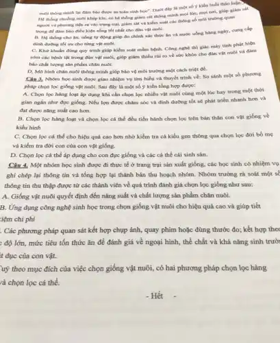 nuôi thông minh lại đảm bảo được an toàn sinh học". Dưới đây là một số ý kiến buổi thảo luận:>
Hệ thống chuồng nuôi khép kín, có hệ thống giám sát thông minh mọi lúc, mọi nơi, giúp giám sát
người và phương tiện ra vào trang trại,giám sát và kiểm soát các thông số môi trường quan
trọng để đảm bảo điều kiện sống tốt nhất cho đàn vật nuôi.
B. Hệ thống cho ǎn, uống tự động giúp đo chính xác thức ǎn và nước uống hàng ngày, cung cấp
dinh dưỡng tối ưu cho từng vật nuôi.
C. Khử khuẩn đúng quy trình giúp kiểm soát mầm bệnh. Công nghệ thị giác máy tính phát hiện
sớm các bệnh tật trong đàn vật nuôi giúp giảm thiểu rủi ro về sức khỏe cho đàn vật nuôi và đảm
bảo chất lượng sản phẩm chǎn nuôi.
D, Mô hình chǎn nuôi thông minh giúp bảo vệ môi trường một cách triệt để.
Câu 3. Nhóm học sinh được giao nhiệm vụ tìm hiểu và thuyết trình về: So sánh một số phương
pháp chọn lọc giống vật nuôi. Sau đây là một số ý kiến tổng hợp được:
A. Chọn lọc hàng loạt áp dụng khi cần chọn lọc nhiều vật nuôi cùng một lúc hay trong một thời
gian ngắn như đực giống. Nếu lợn được chǎm sóc và dinh dưỡng tốt sẽ phát triển nhanh hơn và
đạt được nǎng suất cao hơn.
B. Chọn lọc hàng loạt và chọn lọc cá thể đều tiến hành chọn lọc trên bản thân con vật giống về
kiểu hình
C. Chọn lọc cá thể cho hiệu quả cao hơn nhờ kiểm tra cả kiểu gen thông qua chọn lọc đời bố mẹ
và kiểm tra đời con của con vật giống.
D. Chọn lọc cá thể áp dụng cho con đực giống và các cá thể cái sinh sản.
Câu 4. Một nhóm học sinh được đi thực tế ở trang trại sản xuất giống , các học sinh có nhiệm vụ
ghi chép lại thông tin và tổng hợp lại thành bản thu hoạch nhóm. Nhóm trưởng rà soát một số
thông tin thu thập được từ các thành viên về quá trình đánh giá chọn lọc giống như sau:
A. Giống vật nuôi quyết định đến nǎng suất và chất lượng sản phẩm chǎn nuôi.
B. Ứng dụng công nghệ sinh học trong chọn giống vật nuôi cho hiệu quả cao và giúp tiết
iệm chi phí
. Các phương pháp quan sát kết hợp chụp ảnh, quay phim hoặc dùng thước đo:kết hợp theo
; độ lớn, mức tiêu tốn thức ǎn để đánh giá về ngoại hình, thể chất và khả nǎng sinh trưở
it dục của con vật.
uỳ theo mục đích của việc chọn giống vật nuôi, có hai phương pháp chọn lọc hàng
và chọn lọc cá thể.