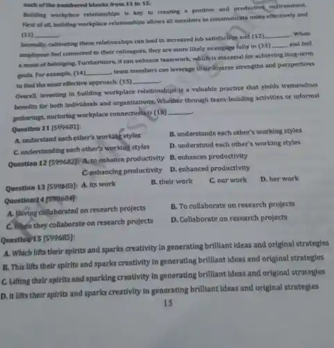 each of the numbered blanks from 11 to 15.
Building workplace relationships is key to creating a positive and productive environment.
First of all, building workplace relationships allows all members to communicate more effectively and
(11) __
Secondly, cultivating these relationships can lead to increased job satisfaction and (12)
__ . When
employees feel connected to their colleagues, they are more likely to engage fully in (13)
__ and feel
a sense of belonging Furthermore, it can enhance teamwork which is essential for achieving long-term
goals. For example, (14) __
, team members can leverage their diverse strengths and perspectives
to find the most effective approach. (15)
__
Overall, investing in building workplace relationships is a valuable practice that yields tremendous
benefits for both individuals and organizations. Whether through team-building activities or informal
. gatherings, nurturing workplace connections is (16)
__
Question 11 [599681]:
A. understand each other's working styles
B. understands each other's working styles
C. understanding each other's working styles
D. understood each other's working styles
Question 12 [599682]:A. to enhance productivity
B. enhances productivity
C.enhancing productivity
D. enhance productivity
Question 13 [599683]:A. its work
B. their work
C. our work
D. her work
Question 14/599684]:
B. To collaborate on research projects
A. Háving collaborated on research projects
C. When they collaborate on research projects
D. Collaborate on research projects
Question 15 [599685]:
A. Which lifts their spirits and sparks creativity in generating brilliant ideas and original strategies
B. This lifts their spirits and sparks creativity in generating brilliant ideas and original strategies
C. Lifting their spirits and sparking creativity in generating brilliant ideas and original strategies
D. It lifts their spirits and sparks creativity in generating brilliant ideas and original strategies