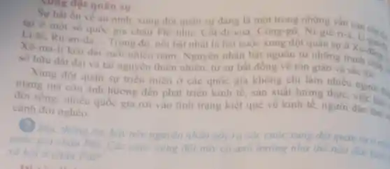 nung đột quân sự
quân sự trong những vấn
về an ninh, xung đột quân sự đang là một nạn cón g.
Li-bi, Ru-an-đa Trong đó, nói bật nhất là hai cuộc xung đột quân sự
__
Xô-ma-li kéo d dài
suốt nhiều nǎm Nguyên nhân bắt nguồn từ những tranh
sở hữu đất đai và tài nguyên thiên nhiên, từ sự bất đồng về tôn giáo và sắc tộc.
Xung đột quân sự trièn miên ở các quốc gia không chi làm nhiêu
mạng mà còn ành hướng đến phát triển kinh tế . sản xuất lương thực người th.
đời sông; nhiều quốc gia rơi vào tình trạng kiệt quệ về kinh tế người dân làm
cảnh đói nghèo.
? Đọc thông tin hãy nêu nguyên nhân gây ra các cuộc xung đột quản
quốc gia châu Phi. Các cuộc xung đột này có ảnh hướng như thế nào đến kinh
xã hội ở châu Phi?