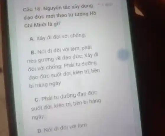 đạo đức mới theo tư tưởng Hồ
Chí Minh là gì?
A. Xây đi đôi với chống;
B. Nói đi đôi với làm, phải
nêu gương về đạo đức : Xây đi
đôi với chống : Phải tu dưỡng
đạo đức suốt đời , kiên trì bền
bi hàng ngày
C. Phải tu dưỡng đao đức
suốt đời , kiên trì bền bi hàng
ngày;
D. Nói đi đôi với làm
Câu 18 : Nguyên tắc xây dựng * 4 điểm