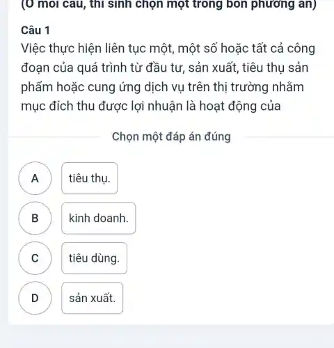 (O mol câu , thì sinh chọn một trong bon phương an)
Câu 1
Việc thực hiện liên tục một, một số hoặc tất cả công
đoạn của quá trình từ đầu tư, sản xuất, tiêu thu sản
phẩm hoặc cung ứng dịch vụ trên thị trường nhằm
mục đích thu được lợi nhuân là hoạt động của
Chọn một đáp án đúng
A	tiêu thu.
B
kinh doanh.
C C
tiêu dùng.
D
sản xuất.