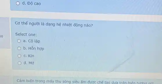 o
d. Độ cao
Cơ thế người là dạng hệ nhiệt động nào?
Select one:
a. Cô lập
b. Hỗn hợp
c. Kín
D d. Mở
Cảm biến trong máy thu sóng siêu âm được chế tạo dưa trên hiện tượng gì?