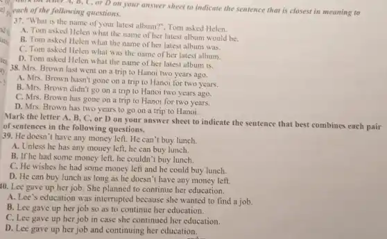 of
each of the following questions.
think the leaver A B, C, or D on your answer sheet to indicate the sentence that is closest in meaning to
pu
37. "What is the name of your latest album?", Tom asked Helen.
A. Tom asked Helen what the name of her latest album would be
B. Tom asked Helen what the name of her latest album was.
C. Tom asked Helen what was the name of her latest album.
D. Tom asked Helen what the name of her latest album is.
38. Mrs. Brown last went on a trip to Hanoi two years ago.
A. Mrs. Brown hasn't gone on a trip to Hanoi for two years.
B. Mrs. Brown didn't go on a trip to Hanoi two years ago.
C. Mrs. Brown has gone on a trip to Hanoi for two years.
D. Mrs. Brown has two years to go on a trip to Hanoi.
Mark the letter A , B, C, or D on your answer sheet to indicate the sentence that best combines each pair
of sentences in the following questions.
39. He doesn't have any money left. He can't buy lunch.
A. Unless he has any money left, he can buy lunch.
B. If he had some money left, he couldn 't buy lunch.
C. He wishes he had some money left and he could buy lunch.
D. He can buy lunch as long as he doesn't have any money left.
10. Lee gave up her job. She planned to continue her education.
A. Lee's education was interrupted because she wanted to find a job.
B. Lee gave up her job so as to continue her education.
C. Lee gave up her job in case she continued her education.
D. Lee gave up her job and continuing her education.