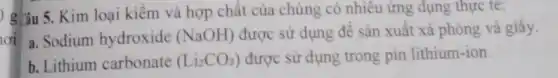 oi
) giâu 5. Kim loại kiềm và hợp chất của chúng có nhiêu ứng dụng thực tế:
a. Sodium hydroxide (NaOH) được sử dụng đê sản xuất xà phòng và giấy.
b. Lithium carbonate (Li_(2)CO_(3)) được sử dụng trong pin lithium-ion