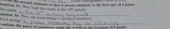 ombine the pairs of sentences using the words in the brackets (0.5 point)
write the second sentence
that it means similarly to the first one. (0.5 point)
uestion 33. They built this castle in the
16^th century.
his castle
uestion 34. They use wind energy to produce electricity.
Nind energy
__