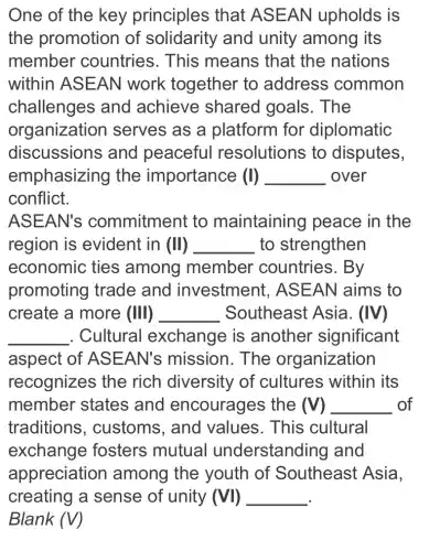 One of the key principles that ASEAN upholds is
the promotion of solidarity and unity among its
member countries. This means that the nations
within ASEAN work together to address common
challenges and achieve shared goals . The
organization serves as a platform for diplomatic
discussions and peaceful resolutions to disputes,
emphasizing the importance (I) __ over
conflict.
ASEAN's commitment to maintaining peace in the
region is evident in (II) __ to strengthen
economic ties among member countries. By
promoting trade and investment, AS EAN aims to
create a more (III) __ Southeast Asia. (IV)
__ . Cultural exchange is another significant
aspect of ASE AN's mission . The organization
recognizes the rich diversity of cultures within its
member states and encourages the (V) __ of
traditions , customs, and values. This cu cultural
exchange fosters mutual understanding I and
appreciation I among the youth of Southeast Asia,
creating of unity (VI)
Blank (V)