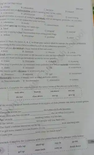 ong Van Can High School
A. enlarge
B. exhaustion
C. increase
Unlike acid rain or deforestation, global warming may not be visible.
D. expand
A. cultivation
B. afforestation
2024-2025
C. forestry
D. clear-cutting
Water pollution is a result of dumping pollutants such as detergents, pesticides oil, and other
emicals in rivers, which makes the water unclean.
A. substances
C. contaminants
My father gave up smoking two years ago.
D. wastes
A. liked
B. continued
C. stopped
D. enjoyed
Our city is going to ban supermarkets from using plastic bags
A. reduce
B. encourage
C. prohibit
D. allow
ercise 4. Mark the letter A, B, C or D on your answer sheet to indicate the word(s) OPPOSITE
meaning to the underlined I word(s) in each of the following questions.
A built
The typhoon devastated a large section of the east coast.
C. destroy
B. demolish
D. wreck
Fresh water is very important to life because no one can live without it. Yet it is one of the
nited and most endangered natural resources on our planet.
A. Clean
B. Drinkable
C. Polluted
D. Running
One way to protect our environment from pollution is to reduce wasteful consumption.
A. costly
B. excessive
C. safe
D. economical
He travels quite a distance to work every day.
A. closeness
B. expanse
C. gap
D. remoteness
Renewable sources of energy such as wind and solar power.
D. Infinite
A. Non-renewable
B. No-renewable
C. Alternative
ercise 5. Complete the sentences with the correct form of the phrasal verbs below.
look after
heat up
cut down
run out
die out
close down
use up
give up
If the world's tropical forests continue to disappear at their present rate, many animal species
__
The more forests we
__
the hotter the Earth becomes.
Kate often asks her cousin to
__
the cat when she is away
You should
__
smoking before it is too late.
If the factory
__
800 people will lose their jobs.
The Earth's natural resources are being
__
at an alarming rate.
I've got some money you can borrow if you
__
'Could you
__
some soup for lunch now?'
ercise 6. Complete the sentences with the correct form of the phrasal verbs below.
wake up
stand up
stay in
go out
get up
come back
carry on
break down