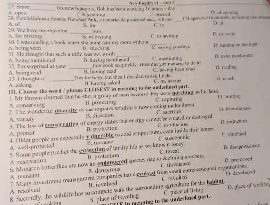 A open
27. Since
__
his new business, Bob has been working 16 hours a day.
New English II Unit 5
A. of
B. opening
C. opened
D. of opening
28. Peru's Bahuaja Sonene National Park, a remarkable protected area.
__ 174 species of mammals.including rare animal
B. for
29. We have no objection
__ him.
C. to
D. at
A. for inviting
B. of inviting
30. I was reading a book when she burst into my room without
__
C. to inviting
D. to invite
A. being seen
B. knocking
D. turning on the light
31. He thought that such a trifle was not worth
__
C. saying goodbye
A. being mentioned
B. having mentioned
D. to be mentioned
C. mentioning
32. I'm surprised at your
__
this book so quickly How did you manage to do it?
A. being read
B. having read
33. I thought of __
Tim for help, but then I decided to ask Linda.
C. having been read
D. reading
A. asking
B. having asked
C. my asking
III. Choose the word / phrase CLOSEST in meaning to the underlinec I part.
D. to ask
1. Mr Brown claimed that he shot a group of men because they were poaching on his land.
A. conserving
B. protecting
C. capturing
2. The wonderful diversity of our region's wildlife is now coming under threat
D. hunting
A. variety
B. direction
C. sacrifice
D. friendliness
3. The law of conservation of energy states that energy cannot be created or destroyed.
A. protest
B. protection
C. production
D. induction
4. Older people are especially vulnerable to cold temperatures even inside their homes
A. well-protected
B. immune
C. susceptible
D. shielded
5. Some people predict the extinction of family life as we know it today.
A. reservation
B. protection
C. threat
D. disappearance
6. Monarch butterflies are now an endangered species due to declining numbers.
A. resistant
B. dangerous
C. threatened
D. preserved
7. Many investment management companies have evolved from small entrepreneurial organizations.
A. resolved
B. involved
C. revolted
D. developed
8. Secondly, the wildlife has to compete with the surrounding agriculture for the habitat.
D. place of working
B. place of traveling
C. place of living
in meaning to the underlined part.