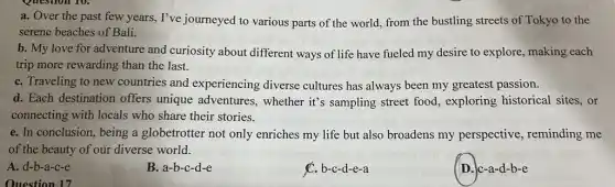 Ouestion 17
a. Over the past few years, I've journeyed to various parts of the world, from the bustling streets of Tokyo to the
serene beaches of Bali.
b. My love for adventure and curiosity about different ways of life have fueled my desire to explore, making each
trip more rewarding than the last.
C. Traveling to new countries and experiencing diverse cultures has always been my greatest passion.
d. Each destination offers unique adventures , whether it's sampling street food, exploring historical sites, or
connecting with locals who share their stories.
e. In conclusion, being a globetrotter not only enriches my life but also broadens my perspective, reminding me
of the beauty of our diverse world.
A. d-b-a-c-e
B. a-b-c-d-e
C. b-c-d-e-a
D. c-a-d-b-e