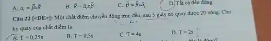 A. overrightarrow (a)_(1)=overrightarrow (beta )times overrightarrow (R)
B overrightarrow (R)=overrightarrow (a)_(l)xoverrightarrow (beta )
C. overrightarrow (beta )=overrightarrow (R)xoverrightarrow (a)_(1)
D. Tất cả đều đúng
Câu 22 [lt DEgt ]
: Một chất điểm chuyển động tròn đều, sau 5 giây nó quay được 20 vòng. Chu
kỳ quay của chất điểm là:
A. T=0,25s
B. T=0,5s
C. T=4s
D. T=2s