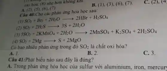 oxi hóa,(8) nhẹ hơn không khí.
B. (1), (3), (6), (7).
A. (2), (5),(6), (7).
Câu 40:Cho các phản ứng hóa học sau:
(1)
SO_(2)+Br_(2)+2H_(2)Oarrow 2HBr+H_(2)SO_(4)
(2
SO_(2)+2H_(2)Sarrow 3S+2H_(2)O
 SO_(2)+2KMnO_(4)+2H_(2)Oarrow 2MnSO_(4)+K_(2)SO_(4)+2H_(2)SO_(4)
(4) SO_(2)+2Mgarrow S+2MgO
Có bao nhiêu phản ứng trong đó SO_(2) là chất oxi hóa?
A. 1.
B. 2.
C. 3.
Câu 41:Phát biêu nào sau đây là đúng?
A. Trong phản ứng hóa học của sulfur với aluminium , iron , mercur
C. (2), (4