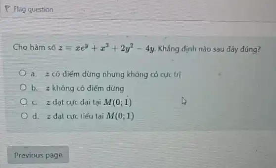 P Flag question
Cho hàm số z=xe^y+x^3+2y^2-4y Khẳng định nào sau đây đúng?
a. z có diểm dừng nhưng không có cực trị
b. 2 không có điểm dừng
C. z dạt cực dai tai M(0;1)
d. z dat cực tiểu tai M(0;1)