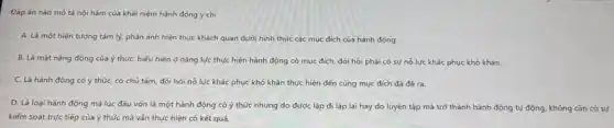 Đáp án nào mô tả nội hàm của khái niệm hành động ý chí
A. Là một hiện tượng tâm lý, phản ánh hiện thực khách quan dưới hình thức các mục đích của hành động
B. Là mạt nǎng động của ý thứC.biểu hiện ở nǎng lực thực hiện hành động có mục đích đòi hỏi phải có sự nổ lực khác phục khó khǎn
C. Là hành động có ý thức, có chủ tâm, đòi hỏi nổ lực khác phục khó khǎn thực hiện đến cùng mục đích đã đề ra.
D. Là loại hành động mà lúc đầu vốn là một hành động có ý thức nhưng do được lặp đi lặp lại hay do luyện tập mà trở thành hành động tự động, không cần có sự
kiểm soát trực tiếp của ý thức mà vǎn thực hiện có kết quả