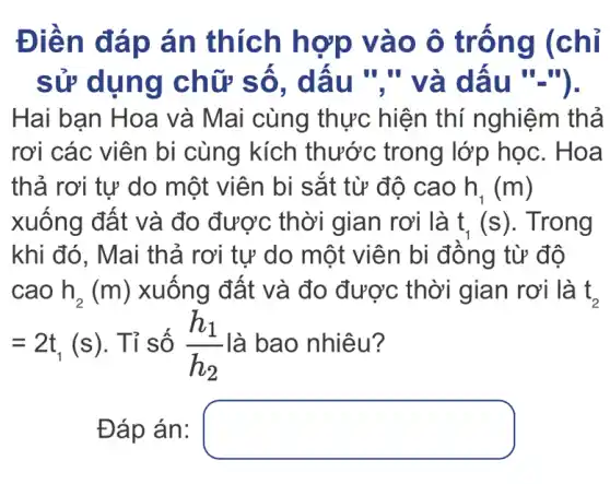 Điên đá p án thích hợp v ào ô trống ((chỉ
sử dụng chữ III III
Hai bạn Hoa và Mai cùng thực hiện thí nghiệm thả
rơi các viên bi cùng kích thước trong lớp học. Hoa
thả rơi tự do một viên bi sắt từ độ cao h_(1)(m)
xuống đất và đo được thời gian rơi là t_(1)(s) . Trong
khi đó, Mai thả rơi tự do một viên bi đông từ độ
cao h_(2)(m) xuống đất và đo được thời gian rơi là t_(2)
=2t_(1)(s) . Tỉ số (h_(1))/(h_(2)) là bao nhiêu?
Đáp án: square