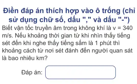 Điền đ áp án thích hợp vào ô trôn g (chi
sử dụng ch ữ sô, dâu "," và dâ
Biết vận tốc truyên âm trong không khí là v=340
m/s . Nếu khoảng thời gian từ khi nhìn thây tiêng
sét đến khi nghe thây tiêng sâm là 1 phút thì
khoảng cách từ nơi sét đánh đến người quan sát
là bao nhiêu km?
Đáp án: square