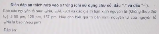 Đièn đáp án thích hợp vào ô tróng (chỉ sử dụng chữ só, dấu ","và dấu "-").
Cho các nguyên tố sau: (}_{11)Na,_(13)Al,_(17)Cl và các giá trị bán kính nguyên tử (không theo thứ
tự) là 99 pm, 125 pm, 157 pm. Hãy cho biết giá trị bán kính nguyên tử của nguyên tô
(}_{11)Na là bao nhiêu pm?
Đáp án: square