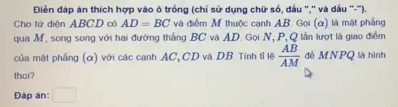 Điền đáp án thích hợp vào ô trống (chỉ sử dụng chữ số, dấu "," và dấu "-").
Cho tứ diện ABCD có AD=BC và điểm M thuộc cạnh AB. Gọi (alpha ) là mặt phẳng
qua M, song song với hai đường thẳng BC và AD. Gọi N, P, Q lần lượt là giao điểm
của mặt phẳng (alpha ) với các cạnh AC , CD và DB. Tính tỉ lệ (AB)/(AM) để MNPQ là hình
thoi?
Đáp án: square