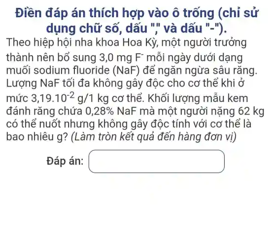 Điền đ áp án thích hợp vào ô trống (chỉ sử
dụng chữ số , dấu "," và dấu III
Theo hiệp hội nha khoa Hoa Kỳ, một người trưởng
thành nên bổ sung 3,0 mg F^- môi ngày dưới dạng
muối sodium fluoride (NaF) để ngǎn ngừa sâu rǎng.
Lượng NaF tối đa không gây độc cho cơ thể khi ở
mức 3,19.10^-2g/1kg cơ thể. Khối lượng mâu I kem
đánh rǎng chứa 0,28%  NaF mà một người nặng 62 kg
có thể nuốt nhưng không gây độc tính với cơ thể là
bao nhiêu g ? (Làm tròn kết quả đến hàng đơn vị)
Đáp án: square