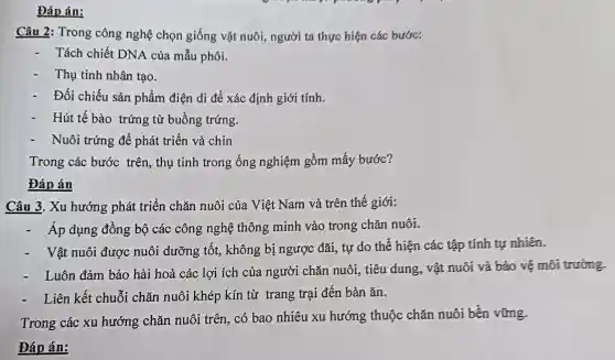 Đáp án:
Câu 2: Trong công nghệ chọn giống vật nuôi,người ta thực hiện các bước:
Tách chiết DNA của mẫu phôi.
Thụ tinh nhân tạo.
Đối chiếu sản phẩm điện di để xác định giới tính.
- Hút tế bào trứng từ buồng trứng.
Nuôi trứng để phát triển và chin
Trong các bước trên, thụ tinh trong ống nghiệm gồm mấy bước?
Đáp án
Câu 3. Xu hướng phát triển chǎn nuôi của Việt Nam và trên thế giới:
Áp dụng đồng bộ các công nghệ thông minh vào trong chǎn nuôi.
Vật nuôi được nuôi dưỡng tốt,, không bị ngược đãi, tự do thế hiện các tập tính tự nhiên.
. Luôn đảm bảo hài hoà các lợi ích của người chǎn nuôi, tiêu dung, vật nuôi và bảo vệ môi trường
Liên kết chuỗi chǎn nuôi khép kín từ trang trại đến bàn ǎn.
Trong các xu hướng chǎn nuôi trên, có bao nhiêu xu hướng thuộc chǎn nuôi bền vững.
Đáp án: