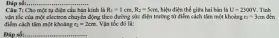 Đáp số:......... __
Câu 7: Cho một tụ điện cầu bán kính là R_(1)=1cm,R_(2)=5cm, hiệu điện thế giữa hai bản là U=2300V . Tính
vận tốc của một electron chuyển động theo đường sức điện trường từ điểm cách tâm một khoảng r_(1)=3cm đến
điểm cách tâm một khoảng r_(2)=2cm. Vận tốc đó là:
Đáp số:. __