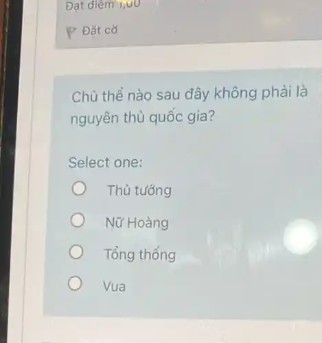 P Đặt cờ
Chủ thể nào sau đây không phải là
nguyên thủ quốc gia?
Select one:
Thủ tướng
Nữ Hoàng
Tổng thống
Vua