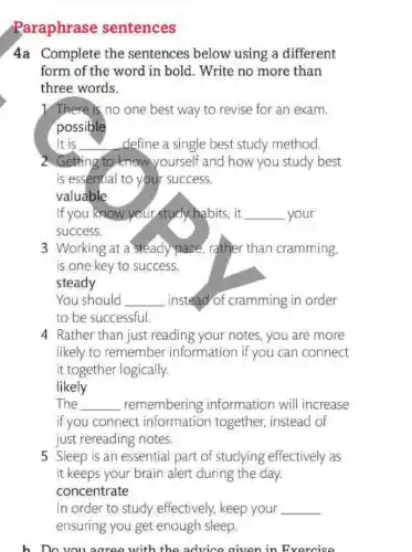 Paraphrase sentences
4a Complete the sentences below using a different
form of the word in bold. Write no more than
three words.
1/There is no one best way to revise for an exam.
possible
It is __ define a single best study method.
2. Getting to know yourself and how you study best
is essential to your success.
valuable
If you know your study habits, it __ your
success.
3 Working at a steady pace, rather than cramming.
is one key to success.
steady
You should __ instead of cramming in order
to be successful.
4 Rather than just reading your notes, you are more
likely to remember information if you can connect
it together logically.
likely
The __ remembering information will increase
if you connect information together instead of
just rereading notes.
5 Sleep is an essential part of studying effectively as
it keeps your brain alert during the day.
concentrate
In order to study effectively, keep your
b. Do you agree with the advice given in Exercise