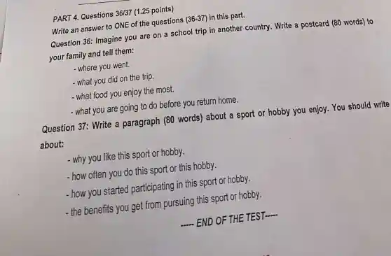 PART 4. Questions 36/37 (1.25 points)
Write an answer to ONE of the questions (36-37) in this part.
Question 36:Imagine you are on a school trip in another country. Write a postcard (80 words) to
your family and tell them:
- where you went.
- what you did on the trip.
- what food you enjoy the most.
- what you are going to do before you return home.
Question 37:Write a paragraph (80 words) about a sport or hobby you enjoy. You should write
about:
- why you like this sport or hobby.
- how often you do this sport or this hobby.
- how you started participating in this sport or hobby.
- the benefits you get from pursuing this sport or hobby.
__ - END OF THE TEST
__