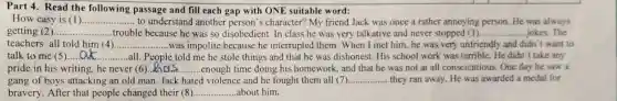 Part 4. Read the following passage and fill each gap with ONE suitable word:
How easy is (1) __ to understand another character? My friend Jack was once a rather annoying person.He was always
getting (2) __ .......trouble because he was so disobedient. In class he was very talkative and never stopped (3). __ jokes.The
teachers all told him (4) __ .....was impolite because he interrupted them. When I met him, he was very unfriendly and didn 't want to
talk to me (5) __ all. People told me he stole things and that he was dishonest His school work was terrible. He didn't take any
pride in his writing he never (6) __ enough time doing his homework, and that he was not at all conscientious. One day he saw a
gang of boys attacking an old man. Jack hated violence and he fought them all (7). __ they ran away. He was awarded a medal for
bravery. After that people changed their (8) __ about him.