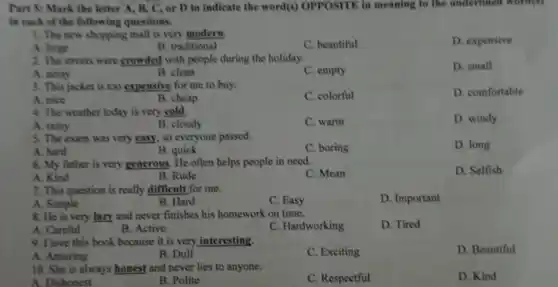 Part 5: Mark the letter X, B, C , or D to indicate the word(s) OPPOSITE in meaning to the underlined word(s)
in each of the following questions.
1. The new shopping mall is very modern
C. beautiful
D. expensive
A. large
B. traditional
2. The streets were crowded with people during the holiday.
D. small
A. noisy
B. clean
C. empty
3. This jacket is too expensive for me to buy.
C. colorful
D. comfortable
A. nice
B. cheap
4. The weather today is very cold.
D. windy
A. rainy
B. cloudy
C. warm
5. The exam was very easy, so everyone passed.
A. hard
C. boring
D. long
B. quick
6. My father is very generous. He often helps people in need.
D. Selfish
A. Kind
B. Rude
C. Mean
7. This question is really difficult for me.
A. Simple
D. Important
B. Hard
C. Easy
8. He is very lazy and never finishes his homework on time.
D. Tired
A. Careful
B. Active
C. Hardworking
9. I love this book because it is very interesting.
D. Beautiful
B. Dull
C. Exciting
A. Amazing
10. She is always honest and never lies to anyone.
A. Dishonest
B. Polite
C. Respectful
D. Kind
