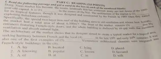 PART C: READING (3 ,0 POINTS)
1. Read the following passage and put a word in the box in each of the numbered blanks:
Dong Xuan market has become the iconic landmark that has witnessed many ups and downs of the 1000-
year-old capital. It is (1)
for its tropical features.
__
in the centre of Ha Noi. The architecture of the market is (2) __
exploiting Indochina colonies. was designed and constructed by the French in 1889 when
they
though it
the market
had a total area of about 6,500m^2
The front of the market consists (3)
walls that maximise
the special two-layer iron roof of the building aims to aid ventilation and release heat. Initially.
ventilation and absorb natural light.
__
five big
The architecture of the market shows that its designer aimed to create a typical market for a tropical area,
seeking harmony between French and the local (4)
__ in the late 19th and early 20^th	It was
also one of the first examples of (5) __ Vietnamese se architectural clements were integrated into
French-style buildings in the city.
1. A lay
B. located
C. lying
D. placed
2.A. knowing
B. popular
C. known
D. favoured
3. A. of
B. at
C. in
D. with