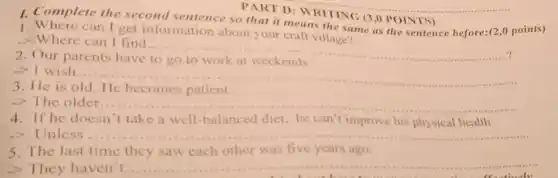 __ PART D: WRITING (3,0 POINTS)
Complete the second
so that it means
as the sentence before:(2 ,o points)
1. Where can I get information about your craft village?
- Where can I find
__
2. Our parents have
-> I wish.
__
3. He is old He becomes patient.
->The older. __
4. If he doesn 't take a well -balanced diet, he can "t improve his physical health.
Unless ....	.
5. The last time they saw each other was five years ago.
-> They haven't. __