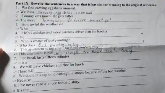 Part IX. Rewrite the sentences in a way that is has similar meaning to the original sentences.
1. We find carving eggshells unusual.
-> We think ca
2. Tommy eats much. He gets fatter.
-> The more __
3. How awful the weather is!
-> What __
!
4. He's a quicker and more careless driver than his brother.
-> He
__
?
5. Who is owner of that painting?
-> Who does
__
?
6. This apartment is too small for Robinson's family
-> This apartment is not
__
7. The break lasts fifteen minutes
-> It is a
__
breakfast
8
-> There will
__ because
9 We
-> Because
__
10. I've
-> It's the
__