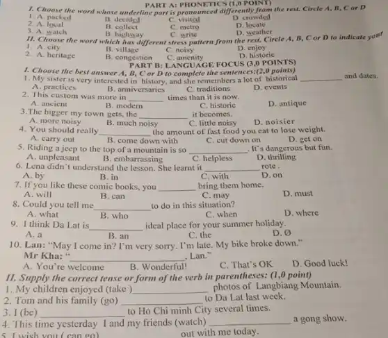 PART A: PHONETICS (1,0 POINT)
1. Choose the word whose underline part is pronounced differently from the rest.Circle A, B, C or D
1. A. packed
2. A local
B. decided
C visited
D. crowded
3. A. watch
B collect
C. metro
D locate
D. weather
B. highway
11. Choose the word which has different stress pattern from the rest.Circle A, B, C or D to indicate your
C. write
1. A. city
2. A. heritage
B. village
C. noisy
D enjoy
B. congestion
D. historic
C . amenity
PART B: LANGUAGE FOCUS (3,0 POINTS)
1. Choose the best answer A, B, C or D to complete the sentences:(2,0 points)
1. My sister is very interested in history, and she remembers a lot of historical
__
A. practices
B. anniversaries
C. traditions
D. events
2. This custom was more in
__ times than it is now.
D. antique
A. ancient
B. modern
C. historic
3.The bigger my town gets, the __ it becomes.
C. little noisy
A. more noisy
B. much noisy
D. noisier
4. You should really __ the amount of fast food you eat to lose weight.
A. carry out
B. come down with
C. cut down on
D. get on
5. Riding a jeep to the top of a mountain is so __ . It's dangerous but fun.
A. unpleasant
B. embarrassing
C. helpless
D thrilling
6. Lena didn't understand the lesson. She learnt it __
rote.
A. by
B. in
C. with
D. on
7. If you like these comic books, you __ bring them home.
D. must
A. will
B. can
C. may
8. Could you tell me __ to do in this situation?
D. where
A. what
B. who
C. when
9. I think Da Lat is __ ideal place for your summer holiday.
D. varnothing 
A. a
B. an
C. the
10. Lan: "May I come in? I'm very sorry. I'm late. My bike broke down."
Mr Kha:" __ , Lan."
A. You're welcome
B. Wonderful!
C. That's OK
D. Good luck!
II. Supply the correct tense or form of the verb in parentheses:(1,0 point)
1. My children enjoyed (take) __ photos of Langbiang Mountain.
2. Tom and his family (go) __
to Da Lat last week.
3. I (be) __
to Ho Chi minh City several times.
4. This time yesterday I and my friends (watch)
__ a gong show.
5. I wish you ( can go)
out with me today.