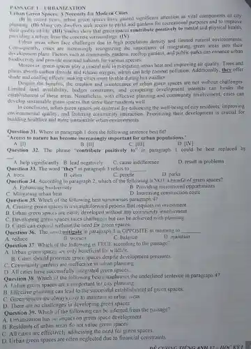 PASSAGE I-URBANIZ ATION
Urban Green Spaces: A Necessity for Modern Cities
(1) In recent years.urban green spaces have gained significant attention as vital components of city
planning. (II) Many city dwellers seek access to parks and gardens for recreational purposes and to improve
their quality of life. (III)Studies show that green spaces contribute positively to mental and physical health.
providing a refuge from the concrete surroundings (IV)
Urban areas often face challenges due to high population density and limited natural environments.
Consequently.cities are increasingly recognizing the importance of integrating green areas into their
development plans. Factors such as community gardens rooftop gardens, and public parks can enhance urban
biodivers ity and provide essential habitats for various species.
Moreover, green spaces play a crucial role in mitigating urban heat and improving air quality Trees and
plants absorb carbon dioxide and release oxygen which can help combat pollution. Additionally they offer
shade and cooling effects making cities more livable during hot weather.
Despite the benefits, the creation and maintenance of urban green spaces are not without challenges.
Limited land availability budget constraints, and competing development interests can hinder the
establishment of these areas . Nonetheless, with effective planning and community involvement, cities can
develop sustainable green spaces that serve their residents well.
In conclusion, urban green spaces are essential for enhancing the well-being of city residents, improving
environmental quality, and fostering community interaction. Prioritizing their development is crucial for
building healthier and more sustainable urban environments.
Question 31. Where in paragraph 1 does the following sentence best fit?
"Access to nature has become increasingly important for urban populations."
A. [I]
B. [II]
C. [III]
to''
D. [IV]
in paragraph 1 could be best replaced by
Question 32. The phrase "contribute positively
__
A. help significantly B. lead negatively
C. cause indifference
D. result in problems
Question 33. The word "they" in paragraph 3 refers to __
A. trees
B. cities
D. parks
C. people
Question 34. According to paragraph 2, which of the following is NOT a benefit of green spaces?
A. Enhancing biodiversity
B. Providing recreational opportunities
D. Increasing construction costs
Question 35. Which of the following best summarises paragraph 4?
A. Creating green spaces is a straightforward process that requires no investment.
B. Urban green spaces are easily developed without any community involvement.
C. Developing green spaces faces challenges but can be achieved with planning.
D. Cities can expand without the need for green spaces.
Question 36. The word mitigate in paragraph 3 is OPPOSITE in meaning to __
A. reduce
B. worsen
C. balance
D. maintain
Question 37. Which of the following is TRUE according to the passage?
A. Urban green spaces are only beneficial for wildlife.
B. Cities should prioritize green spaces despite development pressures.
C. Community gardens are ineffective in urban planning.
D. All cities have successfully integrated green spaces.
Question 38. Which of the following best paraphrases the underlined sentence in paragraph 4?
A. Urban green spaces are unimportant for city planning.
B. Effective planning can lead to the successful establishment of green spaces.
C. Green spaces are always casy to maintain in urban areas.
D. There are no challenges in developing green spaces.
Question 39. Which of the following can be inferred from the passage?
A. Urbanization has no impact on green space development.
B. Residents of urban areas do not value green spaces.
C. All cities are effectively addressing the need for green spaces.
D. Urban green spaces are often neglected due to financial constraints.
ĐỀ CUONG TIẾNG ANH12-HOC Kỳ I :