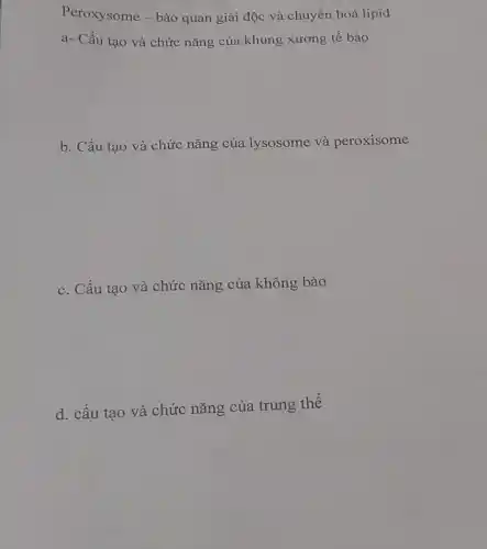 Peroxysome - bào quan giải độc và chuyển hoá lipid
a- Cấu tạo và chức nǎng của khung xương tế bào
b. Cấu tạo và chức nǎng của lysosome và peroxisome
c. Cấu tạo và chức nǎng của không bào
d. cấu tạo và chức nǎng của trung thê